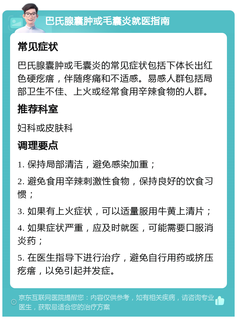 巴氏腺囊肿或毛囊炎就医指南 常见症状 巴氏腺囊肿或毛囊炎的常见症状包括下体长出红色硬疙瘩，伴随疼痛和不适感。易感人群包括局部卫生不佳、上火或经常食用辛辣食物的人群。 推荐科室 妇科或皮肤科 调理要点 1. 保持局部清洁，避免感染加重； 2. 避免食用辛辣刺激性食物，保持良好的饮食习惯； 3. 如果有上火症状，可以适量服用牛黄上清片； 4. 如果症状严重，应及时就医，可能需要口服消炎药； 5. 在医生指导下进行治疗，避免自行用药或挤压疙瘩，以免引起并发症。