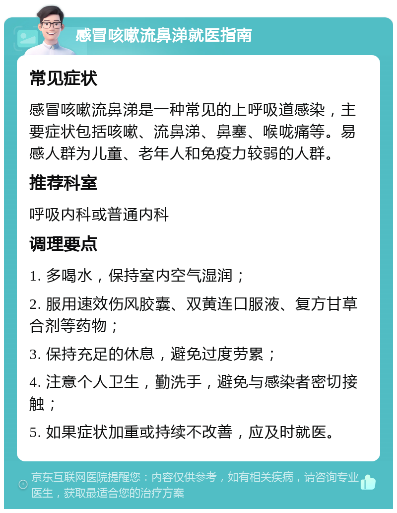 感冒咳嗽流鼻涕就医指南 常见症状 感冒咳嗽流鼻涕是一种常见的上呼吸道感染，主要症状包括咳嗽、流鼻涕、鼻塞、喉咙痛等。易感人群为儿童、老年人和免疫力较弱的人群。 推荐科室 呼吸内科或普通内科 调理要点 1. 多喝水，保持室内空气湿润； 2. 服用速效伤风胶囊、双黄连口服液、复方甘草合剂等药物； 3. 保持充足的休息，避免过度劳累； 4. 注意个人卫生，勤洗手，避免与感染者密切接触； 5. 如果症状加重或持续不改善，应及时就医。