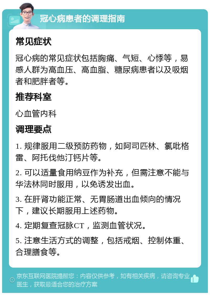 冠心病患者的调理指南 常见症状 冠心病的常见症状包括胸痛、气短、心悸等，易感人群为高血压、高血脂、糖尿病患者以及吸烟者和肥胖者等。 推荐科室 心血管内科 调理要点 1. 规律服用二级预防药物，如阿司匹林、氯吡格雷、阿托伐他汀钙片等。 2. 可以适量食用纳豆作为补充，但需注意不能与华法林同时服用，以免诱发出血。 3. 在肝肾功能正常、无胃肠道出血倾向的情况下，建议长期服用上述药物。 4. 定期复查冠脉CT，监测血管状况。 5. 注意生活方式的调整，包括戒烟、控制体重、合理膳食等。