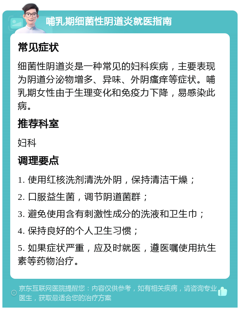 哺乳期细菌性阴道炎就医指南 常见症状 细菌性阴道炎是一种常见的妇科疾病，主要表现为阴道分泌物增多、异味、外阴瘙痒等症状。哺乳期女性由于生理变化和免疫力下降，易感染此病。 推荐科室 妇科 调理要点 1. 使用红核洗剂清洗外阴，保持清洁干燥； 2. 口服益生菌，调节阴道菌群； 3. 避免使用含有刺激性成分的洗液和卫生巾； 4. 保持良好的个人卫生习惯； 5. 如果症状严重，应及时就医，遵医嘱使用抗生素等药物治疗。