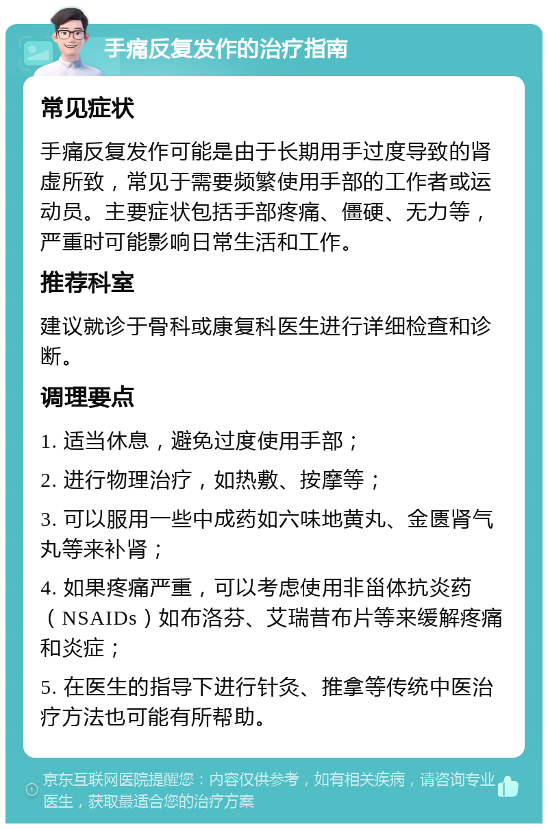 手痛反复发作的治疗指南 常见症状 手痛反复发作可能是由于长期用手过度导致的肾虚所致，常见于需要频繁使用手部的工作者或运动员。主要症状包括手部疼痛、僵硬、无力等，严重时可能影响日常生活和工作。 推荐科室 建议就诊于骨科或康复科医生进行详细检查和诊断。 调理要点 1. 适当休息，避免过度使用手部； 2. 进行物理治疗，如热敷、按摩等； 3. 可以服用一些中成药如六味地黄丸、金匮肾气丸等来补肾； 4. 如果疼痛严重，可以考虑使用非甾体抗炎药（NSAIDs）如布洛芬、艾瑞昔布片等来缓解疼痛和炎症； 5. 在医生的指导下进行针灸、推拿等传统中医治疗方法也可能有所帮助。