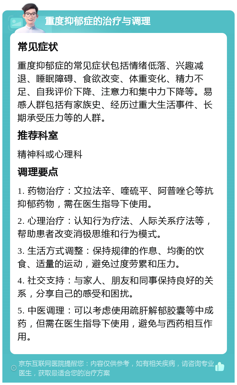 重度抑郁症的治疗与调理 常见症状 重度抑郁症的常见症状包括情绪低落、兴趣减退、睡眠障碍、食欲改变、体重变化、精力不足、自我评价下降、注意力和集中力下降等。易感人群包括有家族史、经历过重大生活事件、长期承受压力等的人群。 推荐科室 精神科或心理科 调理要点 1. 药物治疗：文拉法辛、喹硫平、阿普唑仑等抗抑郁药物，需在医生指导下使用。 2. 心理治疗：认知行为疗法、人际关系疗法等，帮助患者改变消极思维和行为模式。 3. 生活方式调整：保持规律的作息、均衡的饮食、适量的运动，避免过度劳累和压力。 4. 社交支持：与家人、朋友和同事保持良好的关系，分享自己的感受和困扰。 5. 中医调理：可以考虑使用疏肝解郁胶囊等中成药，但需在医生指导下使用，避免与西药相互作用。