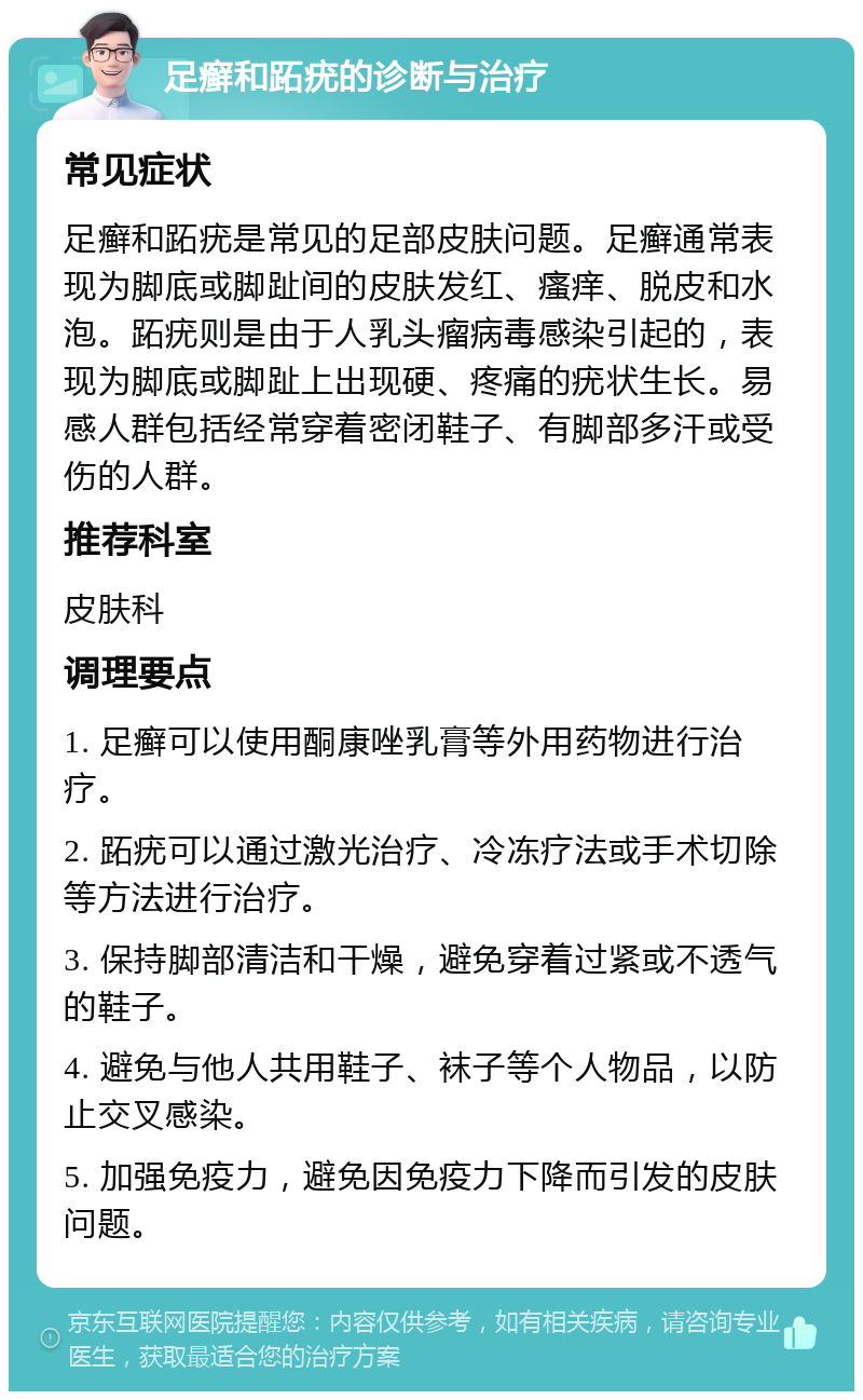 足癣和跖疣的诊断与治疗 常见症状 足癣和跖疣是常见的足部皮肤问题。足癣通常表现为脚底或脚趾间的皮肤发红、瘙痒、脱皮和水泡。跖疣则是由于人乳头瘤病毒感染引起的，表现为脚底或脚趾上出现硬、疼痛的疣状生长。易感人群包括经常穿着密闭鞋子、有脚部多汗或受伤的人群。 推荐科室 皮肤科 调理要点 1. 足癣可以使用酮康唑乳膏等外用药物进行治疗。 2. 跖疣可以通过激光治疗、冷冻疗法或手术切除等方法进行治疗。 3. 保持脚部清洁和干燥，避免穿着过紧或不透气的鞋子。 4. 避免与他人共用鞋子、袜子等个人物品，以防止交叉感染。 5. 加强免疫力，避免因免疫力下降而引发的皮肤问题。