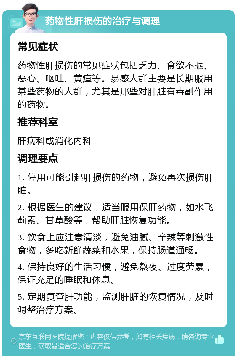 药物性肝损伤的治疗与调理 常见症状 药物性肝损伤的常见症状包括乏力、食欲不振、恶心、呕吐、黄疸等。易感人群主要是长期服用某些药物的人群，尤其是那些对肝脏有毒副作用的药物。 推荐科室 肝病科或消化内科 调理要点 1. 停用可能引起肝损伤的药物，避免再次损伤肝脏。 2. 根据医生的建议，适当服用保肝药物，如水飞蓟素、甘草酸等，帮助肝脏恢复功能。 3. 饮食上应注意清淡，避免油腻、辛辣等刺激性食物，多吃新鲜蔬菜和水果，保持肠道通畅。 4. 保持良好的生活习惯，避免熬夜、过度劳累，保证充足的睡眠和休息。 5. 定期复查肝功能，监测肝脏的恢复情况，及时调整治疗方案。