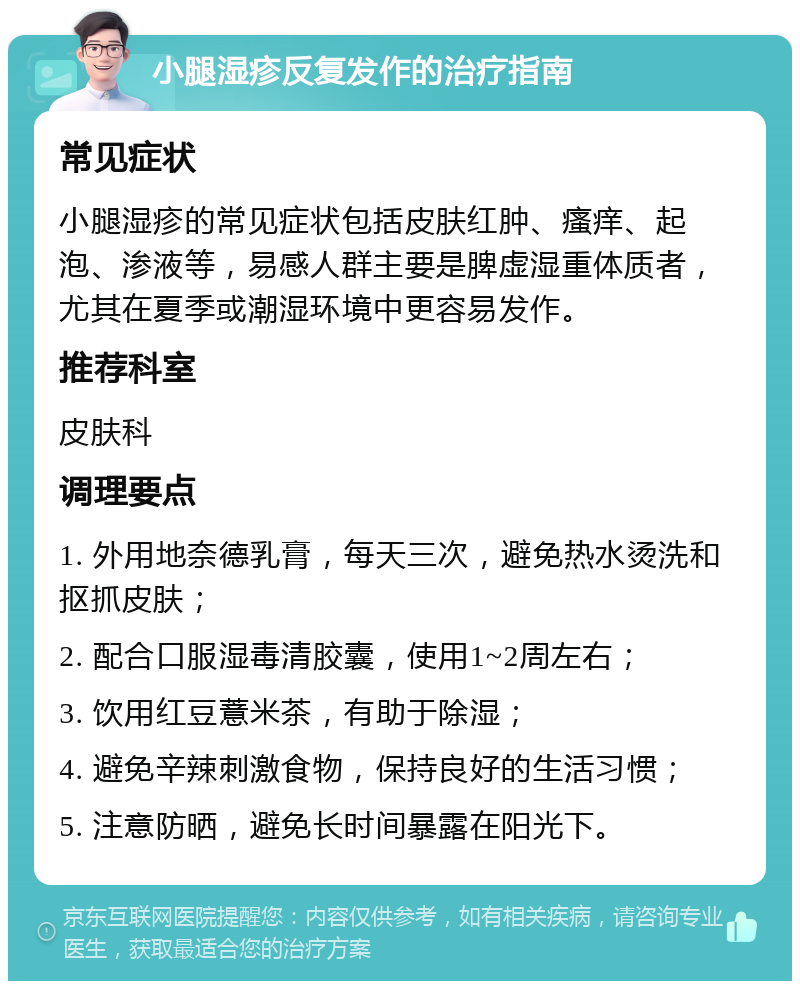 小腿湿疹反复发作的治疗指南 常见症状 小腿湿疹的常见症状包括皮肤红肿、瘙痒、起泡、渗液等，易感人群主要是脾虚湿重体质者，尤其在夏季或潮湿环境中更容易发作。 推荐科室 皮肤科 调理要点 1. 外用地奈德乳膏，每天三次，避免热水烫洗和抠抓皮肤； 2. 配合口服湿毒清胶囊，使用1~2周左右； 3. 饮用红豆薏米茶，有助于除湿； 4. 避免辛辣刺激食物，保持良好的生活习惯； 5. 注意防晒，避免长时间暴露在阳光下。