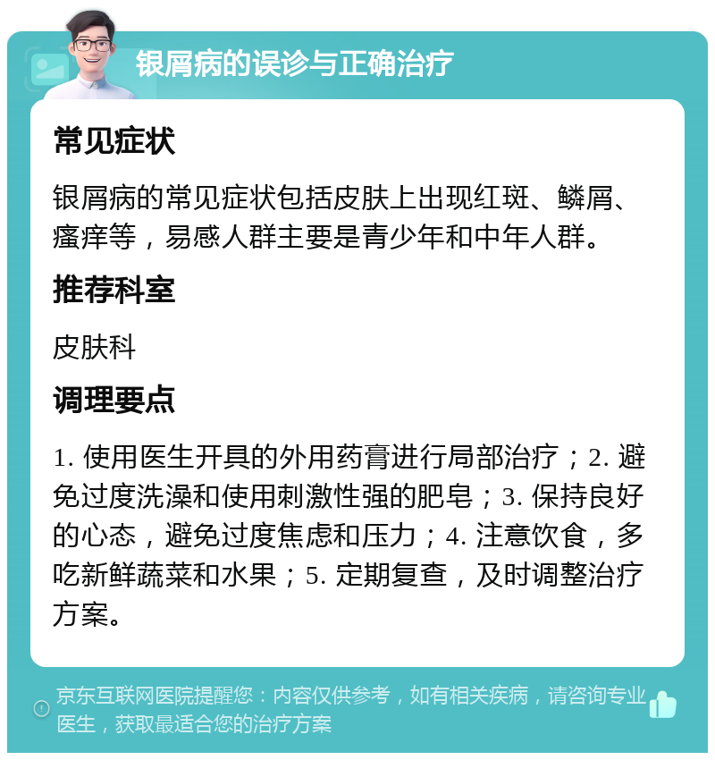 银屑病的误诊与正确治疗 常见症状 银屑病的常见症状包括皮肤上出现红斑、鳞屑、瘙痒等，易感人群主要是青少年和中年人群。 推荐科室 皮肤科 调理要点 1. 使用医生开具的外用药膏进行局部治疗；2. 避免过度洗澡和使用刺激性强的肥皂；3. 保持良好的心态，避免过度焦虑和压力；4. 注意饮食，多吃新鲜蔬菜和水果；5. 定期复查，及时调整治疗方案。