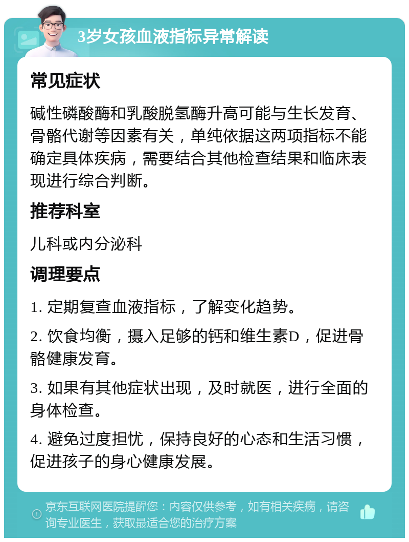 3岁女孩血液指标异常解读 常见症状 碱性磷酸酶和乳酸脱氢酶升高可能与生长发育、骨骼代谢等因素有关，单纯依据这两项指标不能确定具体疾病，需要结合其他检查结果和临床表现进行综合判断。 推荐科室 儿科或内分泌科 调理要点 1. 定期复查血液指标，了解变化趋势。 2. 饮食均衡，摄入足够的钙和维生素D，促进骨骼健康发育。 3. 如果有其他症状出现，及时就医，进行全面的身体检查。 4. 避免过度担忧，保持良好的心态和生活习惯，促进孩子的身心健康发展。