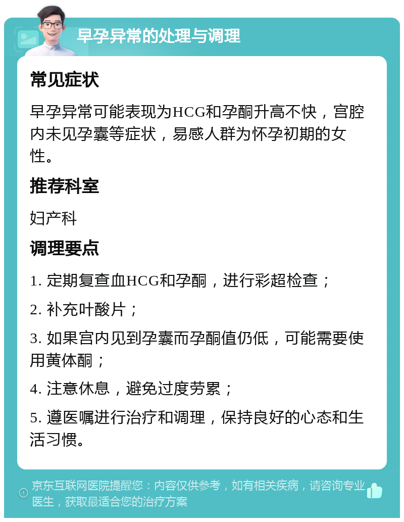 早孕异常的处理与调理 常见症状 早孕异常可能表现为HCG和孕酮升高不快，宫腔内未见孕囊等症状，易感人群为怀孕初期的女性。 推荐科室 妇产科 调理要点 1. 定期复查血HCG和孕酮，进行彩超检查； 2. 补充叶酸片； 3. 如果宫内见到孕囊而孕酮值仍低，可能需要使用黄体酮； 4. 注意休息，避免过度劳累； 5. 遵医嘱进行治疗和调理，保持良好的心态和生活习惯。