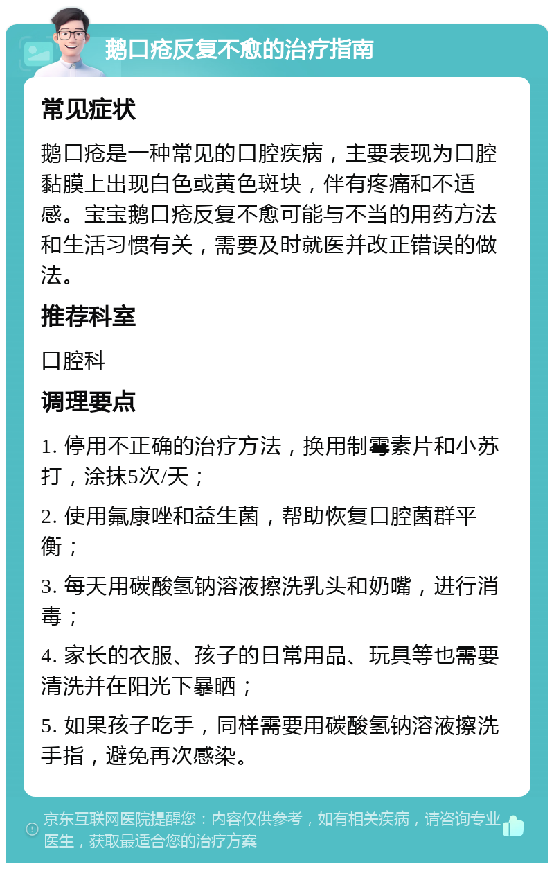 鹅口疮反复不愈的治疗指南 常见症状 鹅口疮是一种常见的口腔疾病，主要表现为口腔黏膜上出现白色或黄色斑块，伴有疼痛和不适感。宝宝鹅口疮反复不愈可能与不当的用药方法和生活习惯有关，需要及时就医并改正错误的做法。 推荐科室 口腔科 调理要点 1. 停用不正确的治疗方法，换用制霉素片和小苏打，涂抹5次/天； 2. 使用氟康唑和益生菌，帮助恢复口腔菌群平衡； 3. 每天用碳酸氢钠溶液擦洗乳头和奶嘴，进行消毒； 4. 家长的衣服、孩子的日常用品、玩具等也需要清洗并在阳光下暴晒； 5. 如果孩子吃手，同样需要用碳酸氢钠溶液擦洗手指，避免再次感染。