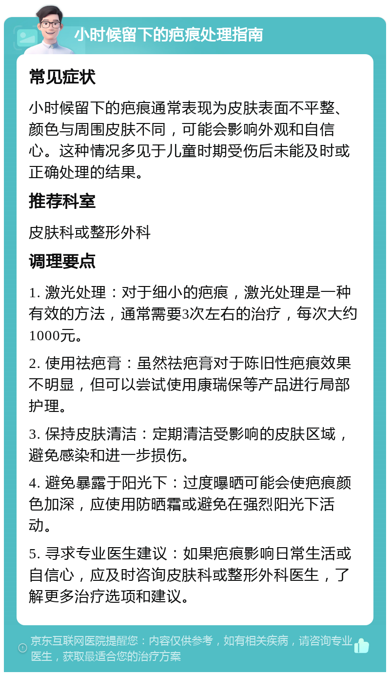 小时候留下的疤痕处理指南 常见症状 小时候留下的疤痕通常表现为皮肤表面不平整、颜色与周围皮肤不同，可能会影响外观和自信心。这种情况多见于儿童时期受伤后未能及时或正确处理的结果。 推荐科室 皮肤科或整形外科 调理要点 1. 激光处理：对于细小的疤痕，激光处理是一种有效的方法，通常需要3次左右的治疗，每次大约1000元。 2. 使用祛疤膏：虽然祛疤膏对于陈旧性疤痕效果不明显，但可以尝试使用康瑞保等产品进行局部护理。 3. 保持皮肤清洁：定期清洁受影响的皮肤区域，避免感染和进一步损伤。 4. 避免暴露于阳光下：过度曝晒可能会使疤痕颜色加深，应使用防晒霜或避免在强烈阳光下活动。 5. 寻求专业医生建议：如果疤痕影响日常生活或自信心，应及时咨询皮肤科或整形外科医生，了解更多治疗选项和建议。