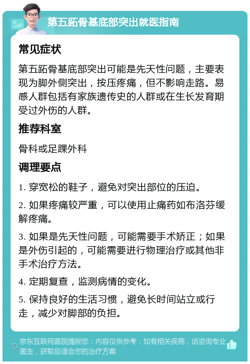 第五跖骨基底部突出就医指南 常见症状 第五跖骨基底部突出可能是先天性问题，主要表现为脚外侧突出，按压疼痛，但不影响走路。易感人群包括有家族遗传史的人群或在生长发育期受过外伤的人群。 推荐科室 骨科或足踝外科 调理要点 1. 穿宽松的鞋子，避免对突出部位的压迫。 2. 如果疼痛较严重，可以使用止痛药如布洛芬缓解疼痛。 3. 如果是先天性问题，可能需要手术矫正；如果是外伤引起的，可能需要进行物理治疗或其他非手术治疗方法。 4. 定期复查，监测病情的变化。 5. 保持良好的生活习惯，避免长时间站立或行走，减少对脚部的负担。