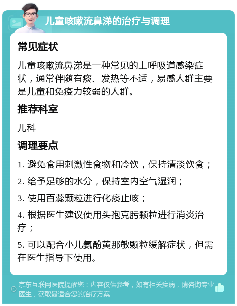 儿童咳嗽流鼻涕的治疗与调理 常见症状 儿童咳嗽流鼻涕是一种常见的上呼吸道感染症状，通常伴随有痰、发热等不适，易感人群主要是儿童和免疫力较弱的人群。 推荐科室 儿科 调理要点 1. 避免食用刺激性食物和冷饮，保持清淡饮食； 2. 给予足够的水分，保持室内空气湿润； 3. 使用百蕊颗粒进行化痰止咳； 4. 根据医生建议使用头孢克肟颗粒进行消炎治疗； 5. 可以配合小儿氨酚黄那敏颗粒缓解症状，但需在医生指导下使用。