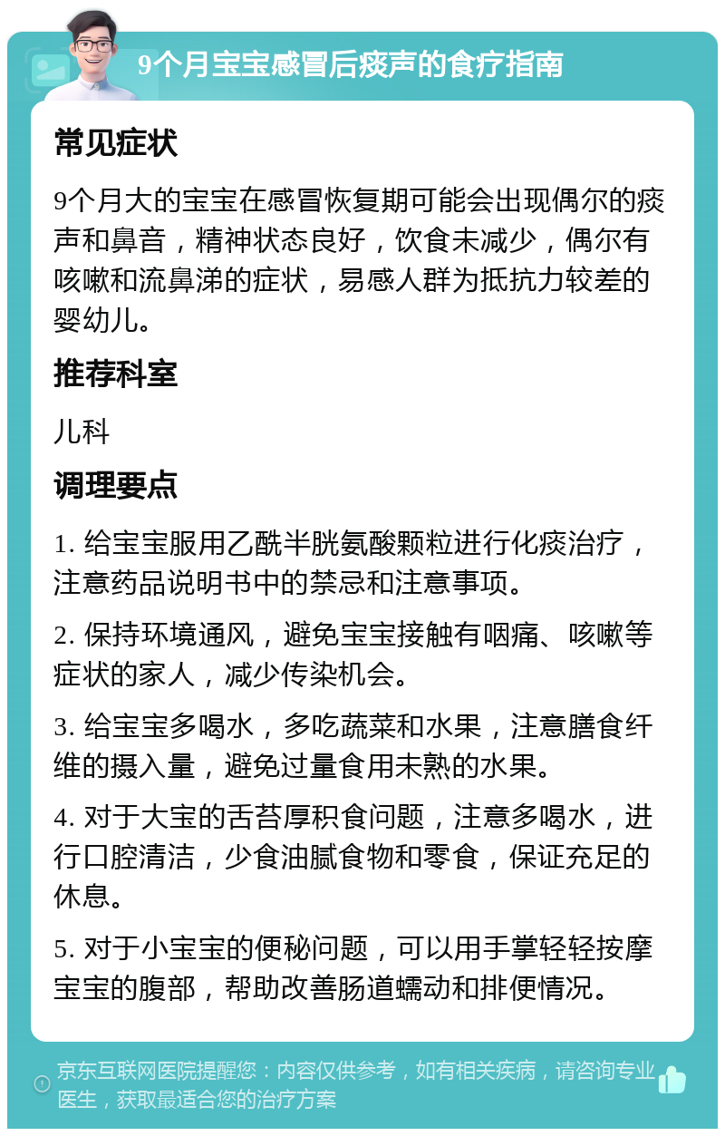 9个月宝宝感冒后痰声的食疗指南 常见症状 9个月大的宝宝在感冒恢复期可能会出现偶尔的痰声和鼻音，精神状态良好，饮食未减少，偶尔有咳嗽和流鼻涕的症状，易感人群为抵抗力较差的婴幼儿。 推荐科室 儿科 调理要点 1. 给宝宝服用乙酰半胱氨酸颗粒进行化痰治疗，注意药品说明书中的禁忌和注意事项。 2. 保持环境通风，避免宝宝接触有咽痛、咳嗽等症状的家人，减少传染机会。 3. 给宝宝多喝水，多吃蔬菜和水果，注意膳食纤维的摄入量，避免过量食用未熟的水果。 4. 对于大宝的舌苔厚积食问题，注意多喝水，进行口腔清洁，少食油腻食物和零食，保证充足的休息。 5. 对于小宝宝的便秘问题，可以用手掌轻轻按摩宝宝的腹部，帮助改善肠道蠕动和排便情况。