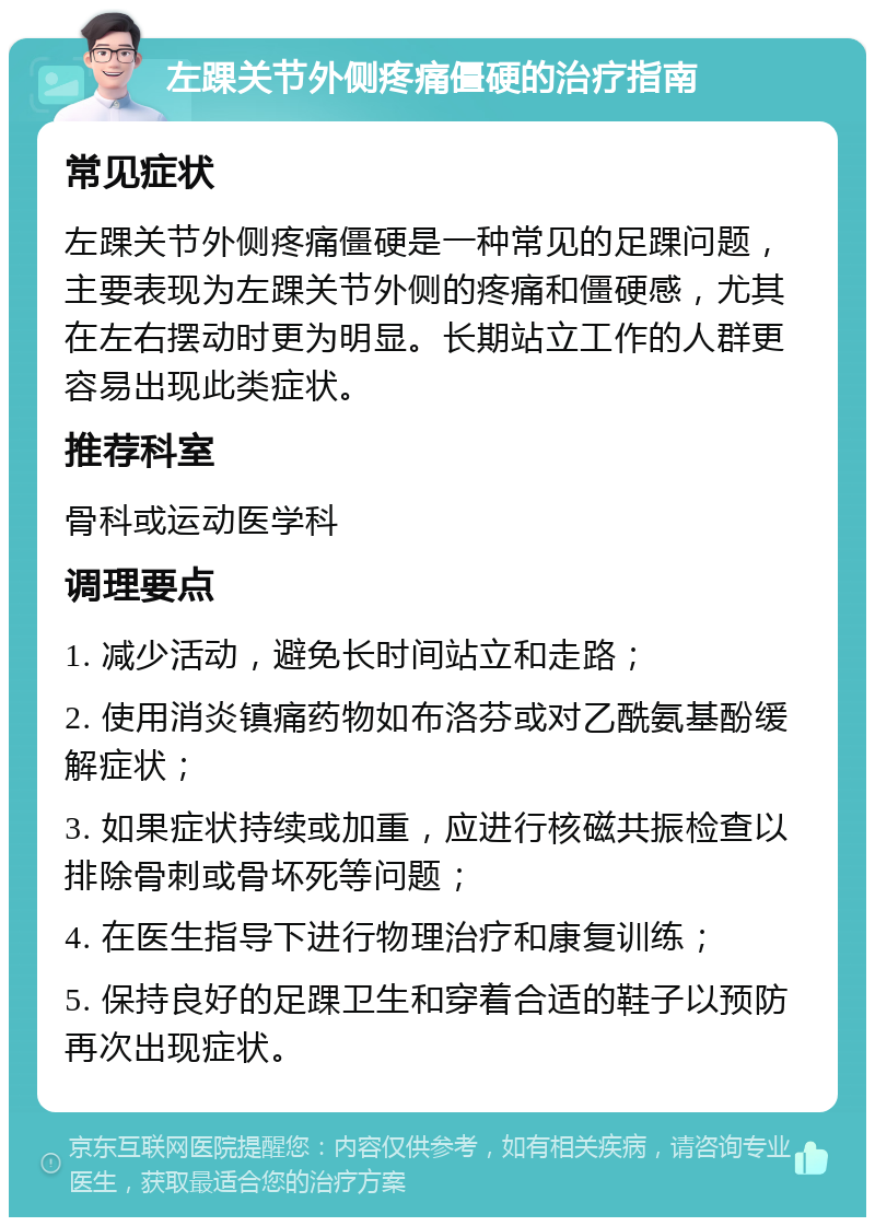 左踝关节外侧疼痛僵硬的治疗指南 常见症状 左踝关节外侧疼痛僵硬是一种常见的足踝问题，主要表现为左踝关节外侧的疼痛和僵硬感，尤其在左右摆动时更为明显。长期站立工作的人群更容易出现此类症状。 推荐科室 骨科或运动医学科 调理要点 1. 减少活动，避免长时间站立和走路； 2. 使用消炎镇痛药物如布洛芬或对乙酰氨基酚缓解症状； 3. 如果症状持续或加重，应进行核磁共振检查以排除骨刺或骨坏死等问题； 4. 在医生指导下进行物理治疗和康复训练； 5. 保持良好的足踝卫生和穿着合适的鞋子以预防再次出现症状。