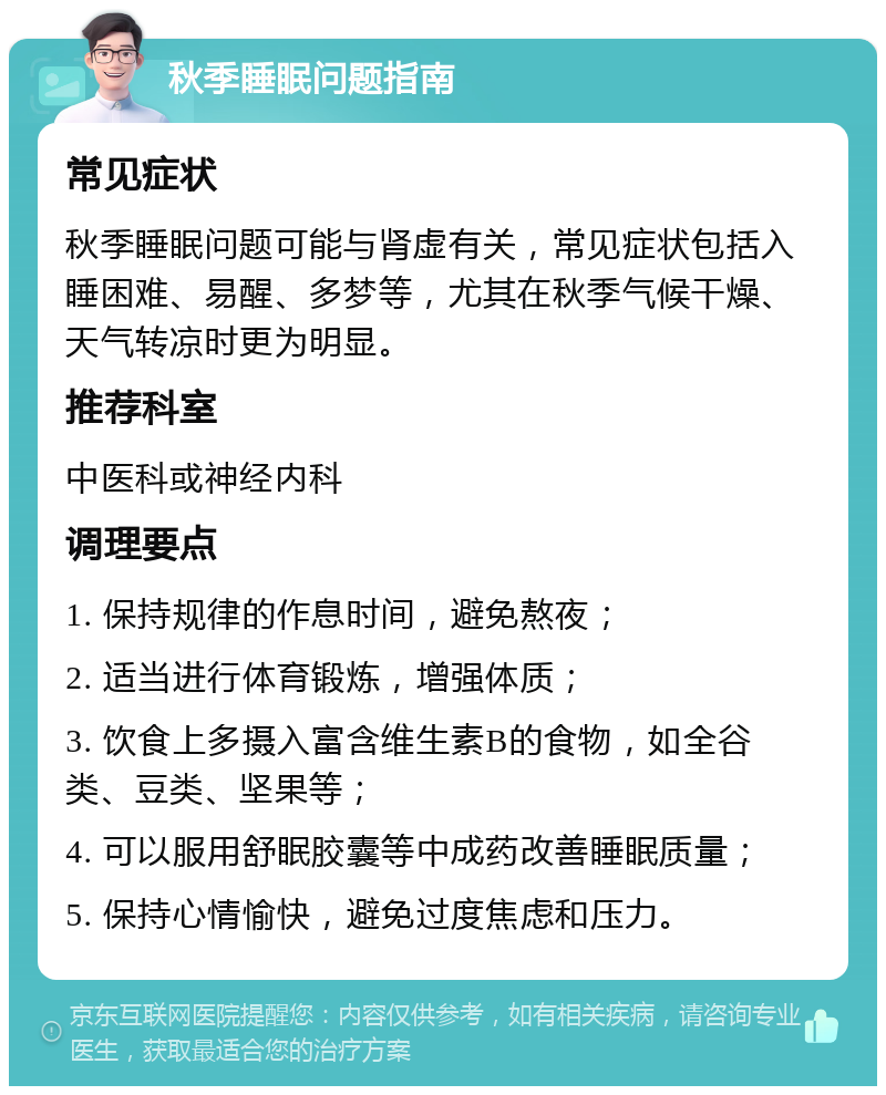 秋季睡眠问题指南 常见症状 秋季睡眠问题可能与肾虚有关，常见症状包括入睡困难、易醒、多梦等，尤其在秋季气候干燥、天气转凉时更为明显。 推荐科室 中医科或神经内科 调理要点 1. 保持规律的作息时间，避免熬夜； 2. 适当进行体育锻炼，增强体质； 3. 饮食上多摄入富含维生素B的食物，如全谷类、豆类、坚果等； 4. 可以服用舒眠胶囊等中成药改善睡眠质量； 5. 保持心情愉快，避免过度焦虑和压力。