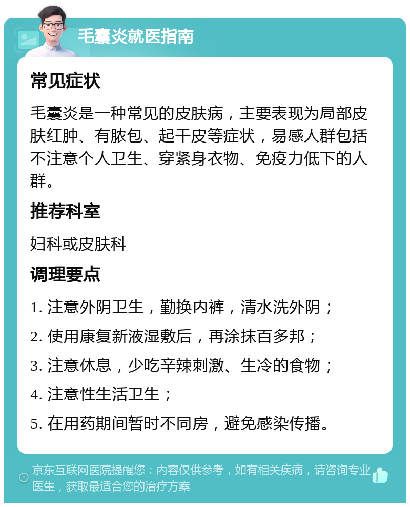 毛囊炎就医指南 常见症状 毛囊炎是一种常见的皮肤病，主要表现为局部皮肤红肿、有脓包、起干皮等症状，易感人群包括不注意个人卫生、穿紧身衣物、免疫力低下的人群。 推荐科室 妇科或皮肤科 调理要点 1. 注意外阴卫生，勤换内裤，清水洗外阴； 2. 使用康复新液湿敷后，再涂抹百多邦； 3. 注意休息，少吃辛辣刺激、生冷的食物； 4. 注意性生活卫生； 5. 在用药期间暂时不同房，避免感染传播。