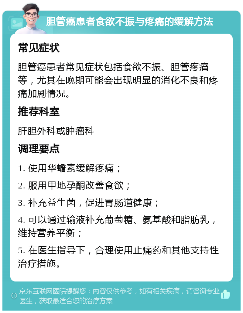 胆管癌患者食欲不振与疼痛的缓解方法 常见症状 胆管癌患者常见症状包括食欲不振、胆管疼痛等，尤其在晚期可能会出现明显的消化不良和疼痛加剧情况。 推荐科室 肝胆外科或肿瘤科 调理要点 1. 使用华蟾素缓解疼痛； 2. 服用甲地孕酮改善食欲； 3. 补充益生菌，促进胃肠道健康； 4. 可以通过输液补充葡萄糖、氨基酸和脂肪乳，维持营养平衡； 5. 在医生指导下，合理使用止痛药和其他支持性治疗措施。