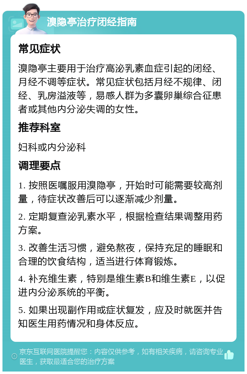 溴隐亭治疗闭经指南 常见症状 溴隐亭主要用于治疗高泌乳素血症引起的闭经、月经不调等症状。常见症状包括月经不规律、闭经、乳房溢液等，易感人群为多囊卵巢综合征患者或其他内分泌失调的女性。 推荐科室 妇科或内分泌科 调理要点 1. 按照医嘱服用溴隐亭，开始时可能需要较高剂量，待症状改善后可以逐渐减少剂量。 2. 定期复查泌乳素水平，根据检查结果调整用药方案。 3. 改善生活习惯，避免熬夜，保持充足的睡眠和合理的饮食结构，适当进行体育锻炼。 4. 补充维生素，特别是维生素B和维生素E，以促进内分泌系统的平衡。 5. 如果出现副作用或症状复发，应及时就医并告知医生用药情况和身体反应。