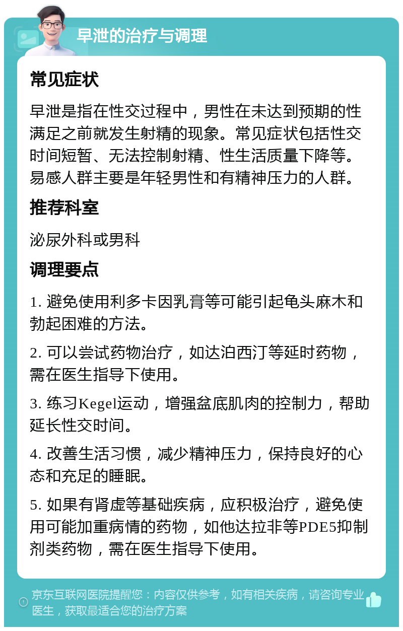 早泄的治疗与调理 常见症状 早泄是指在性交过程中，男性在未达到预期的性满足之前就发生射精的现象。常见症状包括性交时间短暂、无法控制射精、性生活质量下降等。易感人群主要是年轻男性和有精神压力的人群。 推荐科室 泌尿外科或男科 调理要点 1. 避免使用利多卡因乳膏等可能引起龟头麻木和勃起困难的方法。 2. 可以尝试药物治疗，如达泊西汀等延时药物，需在医生指导下使用。 3. 练习Kegel运动，增强盆底肌肉的控制力，帮助延长性交时间。 4. 改善生活习惯，减少精神压力，保持良好的心态和充足的睡眠。 5. 如果有肾虚等基础疾病，应积极治疗，避免使用可能加重病情的药物，如他达拉非等PDE5抑制剂类药物，需在医生指导下使用。