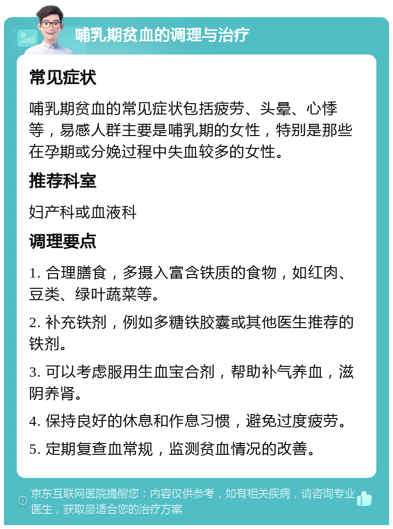 哺乳期贫血的调理与治疗 常见症状 哺乳期贫血的常见症状包括疲劳、头晕、心悸等，易感人群主要是哺乳期的女性，特别是那些在孕期或分娩过程中失血较多的女性。 推荐科室 妇产科或血液科 调理要点 1. 合理膳食，多摄入富含铁质的食物，如红肉、豆类、绿叶蔬菜等。 2. 补充铁剂，例如多糖铁胶囊或其他医生推荐的铁剂。 3. 可以考虑服用生血宝合剂，帮助补气养血，滋阴养肾。 4. 保持良好的休息和作息习惯，避免过度疲劳。 5. 定期复查血常规，监测贫血情况的改善。