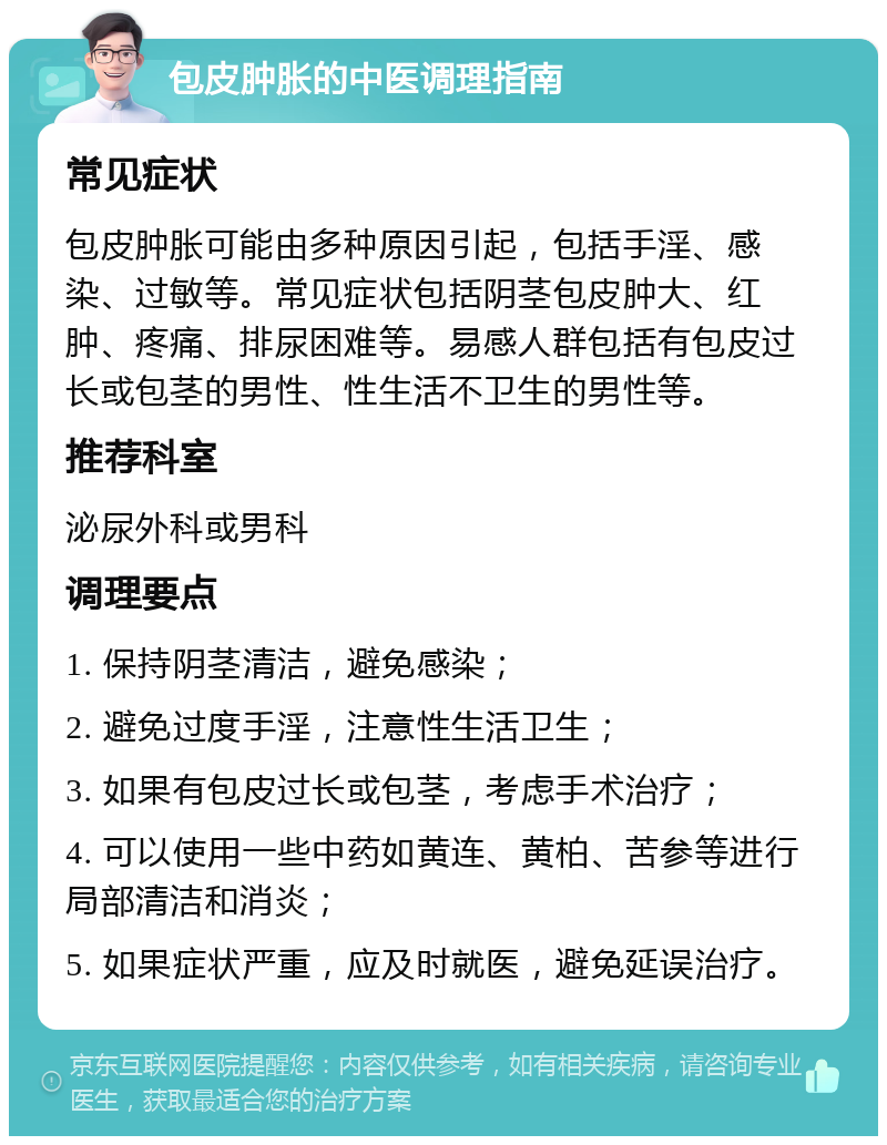 包皮肿胀的中医调理指南 常见症状 包皮肿胀可能由多种原因引起，包括手淫、感染、过敏等。常见症状包括阴茎包皮肿大、红肿、疼痛、排尿困难等。易感人群包括有包皮过长或包茎的男性、性生活不卫生的男性等。 推荐科室 泌尿外科或男科 调理要点 1. 保持阴茎清洁，避免感染； 2. 避免过度手淫，注意性生活卫生； 3. 如果有包皮过长或包茎，考虑手术治疗； 4. 可以使用一些中药如黄连、黄柏、苦参等进行局部清洁和消炎； 5. 如果症状严重，应及时就医，避免延误治疗。