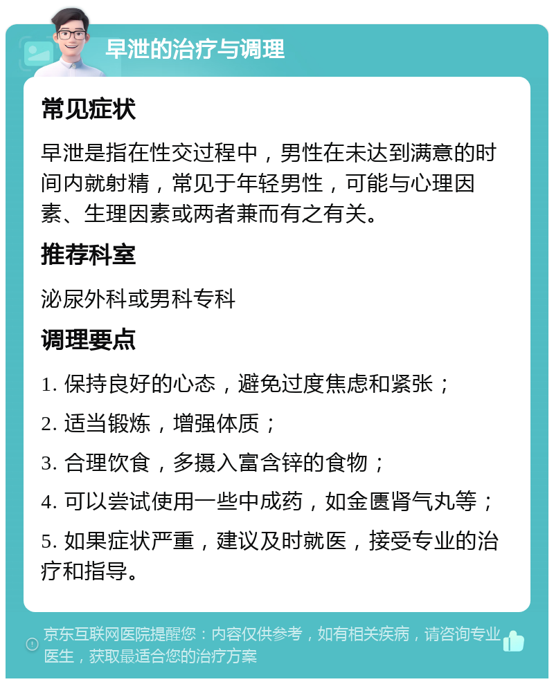 早泄的治疗与调理 常见症状 早泄是指在性交过程中，男性在未达到满意的时间内就射精，常见于年轻男性，可能与心理因素、生理因素或两者兼而有之有关。 推荐科室 泌尿外科或男科专科 调理要点 1. 保持良好的心态，避免过度焦虑和紧张； 2. 适当锻炼，增强体质； 3. 合理饮食，多摄入富含锌的食物； 4. 可以尝试使用一些中成药，如金匮肾气丸等； 5. 如果症状严重，建议及时就医，接受专业的治疗和指导。