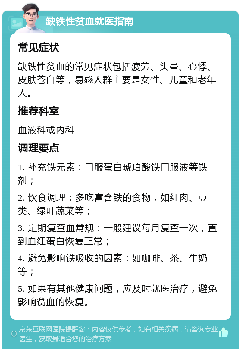 缺铁性贫血就医指南 常见症状 缺铁性贫血的常见症状包括疲劳、头晕、心悸、皮肤苍白等，易感人群主要是女性、儿童和老年人。 推荐科室 血液科或内科 调理要点 1. 补充铁元素：口服蛋白琥珀酸铁口服液等铁剂； 2. 饮食调理：多吃富含铁的食物，如红肉、豆类、绿叶蔬菜等； 3. 定期复查血常规：一般建议每月复查一次，直到血红蛋白恢复正常； 4. 避免影响铁吸收的因素：如咖啡、茶、牛奶等； 5. 如果有其他健康问题，应及时就医治疗，避免影响贫血的恢复。