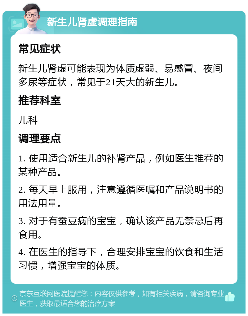 新生儿肾虚调理指南 常见症状 新生儿肾虚可能表现为体质虚弱、易感冒、夜间多尿等症状，常见于21天大的新生儿。 推荐科室 儿科 调理要点 1. 使用适合新生儿的补肾产品，例如医生推荐的某种产品。 2. 每天早上服用，注意遵循医嘱和产品说明书的用法用量。 3. 对于有蚕豆病的宝宝，确认该产品无禁忌后再食用。 4. 在医生的指导下，合理安排宝宝的饮食和生活习惯，增强宝宝的体质。