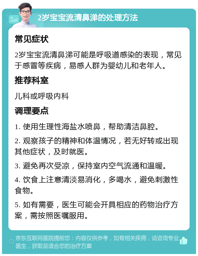 2岁宝宝流清鼻涕的处理方法 常见症状 2岁宝宝流清鼻涕可能是呼吸道感染的表现，常见于感冒等疾病，易感人群为婴幼儿和老年人。 推荐科室 儿科或呼吸内科 调理要点 1. 使用生理性海盐水喷鼻，帮助清洁鼻腔。 2. 观察孩子的精神和体温情况，若无好转或出现其他症状，及时就医。 3. 避免再次受凉，保持室内空气流通和温暖。 4. 饮食上注意清淡易消化，多喝水，避免刺激性食物。 5. 如有需要，医生可能会开具相应的药物治疗方案，需按照医嘱服用。