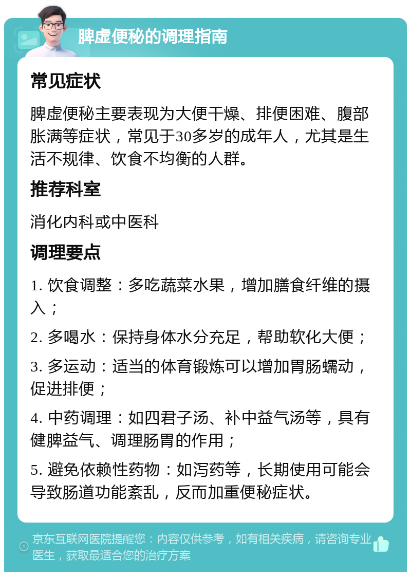 脾虚便秘的调理指南 常见症状 脾虚便秘主要表现为大便干燥、排便困难、腹部胀满等症状，常见于30多岁的成年人，尤其是生活不规律、饮食不均衡的人群。 推荐科室 消化内科或中医科 调理要点 1. 饮食调整：多吃蔬菜水果，增加膳食纤维的摄入； 2. 多喝水：保持身体水分充足，帮助软化大便； 3. 多运动：适当的体育锻炼可以增加胃肠蠕动，促进排便； 4. 中药调理：如四君子汤、补中益气汤等，具有健脾益气、调理肠胃的作用； 5. 避免依赖性药物：如泻药等，长期使用可能会导致肠道功能紊乱，反而加重便秘症状。