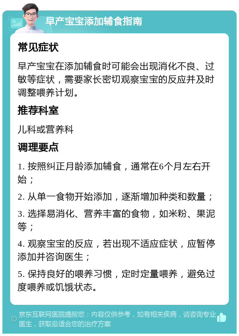 早产宝宝添加辅食指南 常见症状 早产宝宝在添加辅食时可能会出现消化不良、过敏等症状，需要家长密切观察宝宝的反应并及时调整喂养计划。 推荐科室 儿科或营养科 调理要点 1. 按照纠正月龄添加辅食，通常在6个月左右开始； 2. 从单一食物开始添加，逐渐增加种类和数量； 3. 选择易消化、营养丰富的食物，如米粉、果泥等； 4. 观察宝宝的反应，若出现不适应症状，应暂停添加并咨询医生； 5. 保持良好的喂养习惯，定时定量喂养，避免过度喂养或饥饿状态。