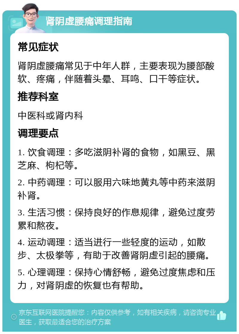 肾阴虚腰痛调理指南 常见症状 肾阴虚腰痛常见于中年人群，主要表现为腰部酸软、疼痛，伴随着头晕、耳鸣、口干等症状。 推荐科室 中医科或肾内科 调理要点 1. 饮食调理：多吃滋阴补肾的食物，如黑豆、黑芝麻、枸杞等。 2. 中药调理：可以服用六味地黄丸等中药来滋阴补肾。 3. 生活习惯：保持良好的作息规律，避免过度劳累和熬夜。 4. 运动调理：适当进行一些轻度的运动，如散步、太极拳等，有助于改善肾阴虚引起的腰痛。 5. 心理调理：保持心情舒畅，避免过度焦虑和压力，对肾阴虚的恢复也有帮助。