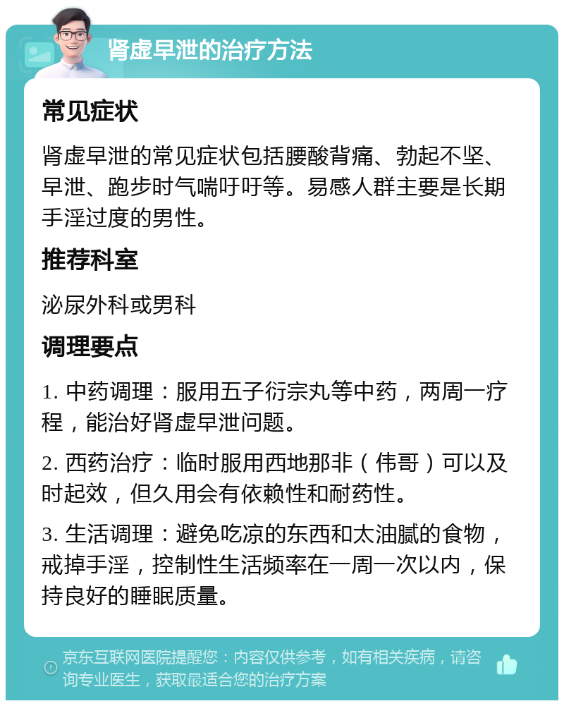 肾虚早泄的治疗方法 常见症状 肾虚早泄的常见症状包括腰酸背痛、勃起不坚、早泄、跑步时气喘吁吁等。易感人群主要是长期手淫过度的男性。 推荐科室 泌尿外科或男科 调理要点 1. 中药调理：服用五子衍宗丸等中药，两周一疗程，能治好肾虚早泄问题。 2. 西药治疗：临时服用西地那非（伟哥）可以及时起效，但久用会有依赖性和耐药性。 3. 生活调理：避免吃凉的东西和太油腻的食物，戒掉手淫，控制性生活频率在一周一次以内，保持良好的睡眠质量。