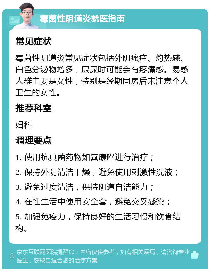 霉菌性阴道炎就医指南 常见症状 霉菌性阴道炎常见症状包括外阴瘙痒、灼热感、白色分泌物增多，尿尿时可能会有疼痛感。易感人群主要是女性，特别是经期同房后未注意个人卫生的女性。 推荐科室 妇科 调理要点 1. 使用抗真菌药物如氟康唑进行治疗； 2. 保持外阴清洁干燥，避免使用刺激性洗液； 3. 避免过度清洁，保持阴道自洁能力； 4. 在性生活中使用安全套，避免交叉感染； 5. 加强免疫力，保持良好的生活习惯和饮食结构。