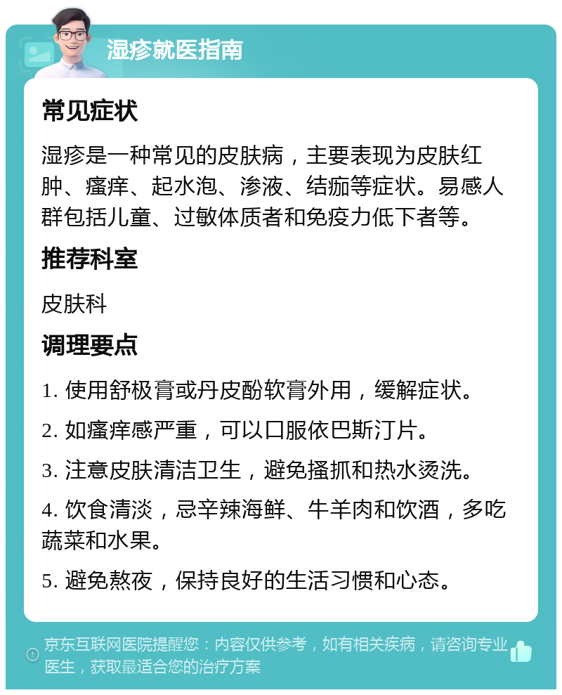 湿疹就医指南 常见症状 湿疹是一种常见的皮肤病，主要表现为皮肤红肿、瘙痒、起水泡、渗液、结痂等症状。易感人群包括儿童、过敏体质者和免疫力低下者等。 推荐科室 皮肤科 调理要点 1. 使用舒极膏或丹皮酚软膏外用，缓解症状。 2. 如瘙痒感严重，可以口服依巴斯汀片。 3. 注意皮肤清洁卫生，避免搔抓和热水烫洗。 4. 饮食清淡，忌辛辣海鲜、牛羊肉和饮酒，多吃蔬菜和水果。 5. 避免熬夜，保持良好的生活习惯和心态。