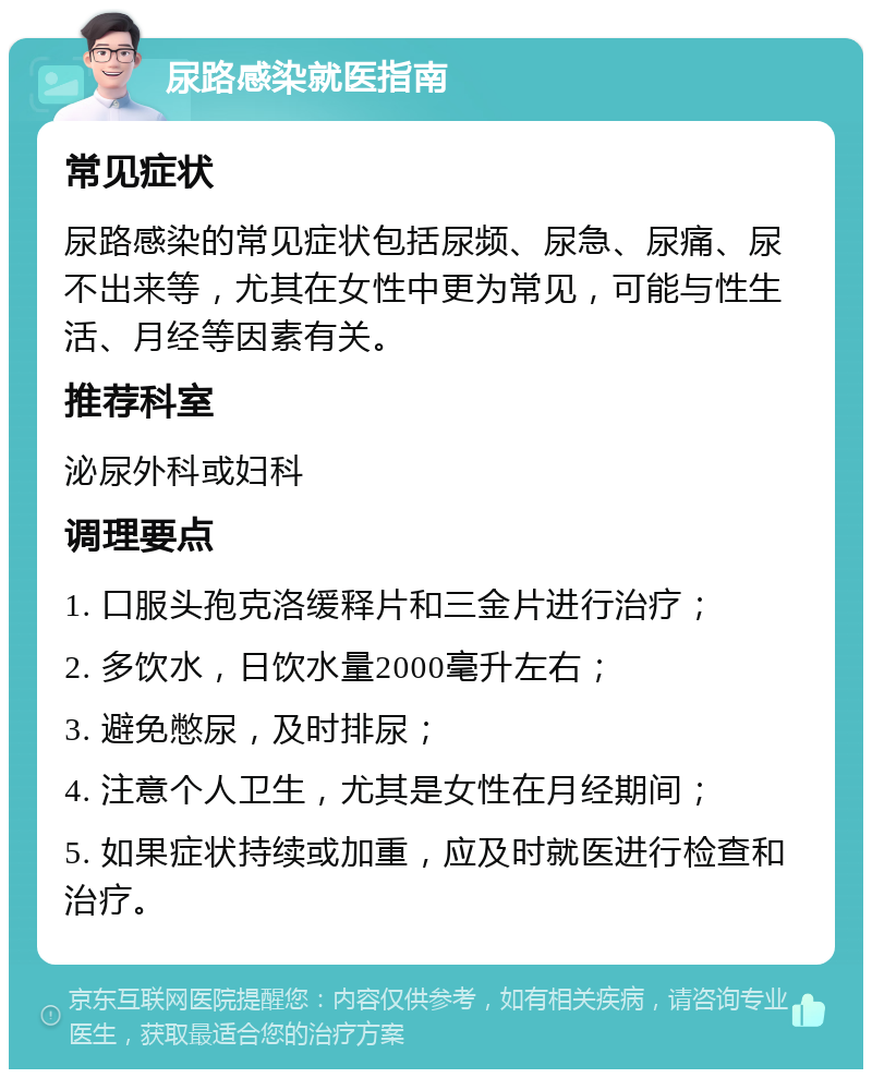 尿路感染就医指南 常见症状 尿路感染的常见症状包括尿频、尿急、尿痛、尿不出来等，尤其在女性中更为常见，可能与性生活、月经等因素有关。 推荐科室 泌尿外科或妇科 调理要点 1. 口服头孢克洛缓释片和三金片进行治疗； 2. 多饮水，日饮水量2000毫升左右； 3. 避免憋尿，及时排尿； 4. 注意个人卫生，尤其是女性在月经期间； 5. 如果症状持续或加重，应及时就医进行检查和治疗。