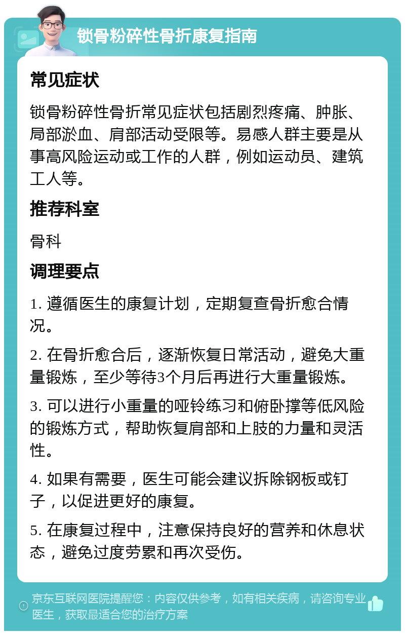 锁骨粉碎性骨折康复指南 常见症状 锁骨粉碎性骨折常见症状包括剧烈疼痛、肿胀、局部淤血、肩部活动受限等。易感人群主要是从事高风险运动或工作的人群，例如运动员、建筑工人等。 推荐科室 骨科 调理要点 1. 遵循医生的康复计划，定期复查骨折愈合情况。 2. 在骨折愈合后，逐渐恢复日常活动，避免大重量锻炼，至少等待3个月后再进行大重量锻炼。 3. 可以进行小重量的哑铃练习和俯卧撑等低风险的锻炼方式，帮助恢复肩部和上肢的力量和灵活性。 4. 如果有需要，医生可能会建议拆除钢板或钉子，以促进更好的康复。 5. 在康复过程中，注意保持良好的营养和休息状态，避免过度劳累和再次受伤。