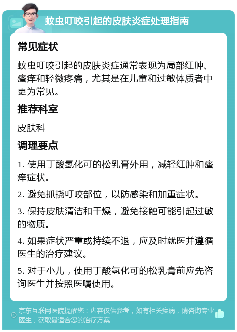 蚊虫叮咬引起的皮肤炎症处理指南 常见症状 蚊虫叮咬引起的皮肤炎症通常表现为局部红肿、瘙痒和轻微疼痛，尤其是在儿童和过敏体质者中更为常见。 推荐科室 皮肤科 调理要点 1. 使用丁酸氢化可的松乳膏外用，减轻红肿和瘙痒症状。 2. 避免抓挠叮咬部位，以防感染和加重症状。 3. 保持皮肤清洁和干燥，避免接触可能引起过敏的物质。 4. 如果症状严重或持续不退，应及时就医并遵循医生的治疗建议。 5. 对于小儿，使用丁酸氢化可的松乳膏前应先咨询医生并按照医嘱使用。