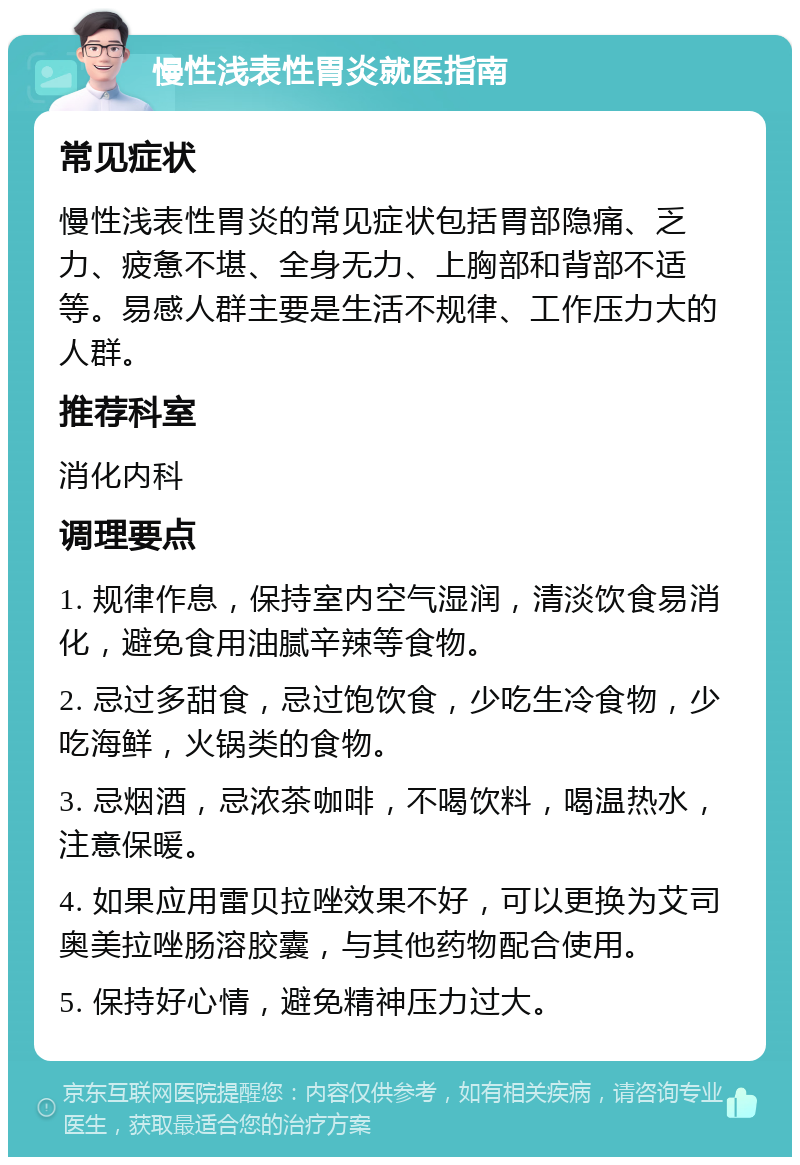 慢性浅表性胃炎就医指南 常见症状 慢性浅表性胃炎的常见症状包括胃部隐痛、乏力、疲惫不堪、全身无力、上胸部和背部不适等。易感人群主要是生活不规律、工作压力大的人群。 推荐科室 消化内科 调理要点 1. 规律作息，保持室内空气湿润，清淡饮食易消化，避免食用油腻辛辣等食物。 2. 忌过多甜食，忌过饱饮食，少吃生冷食物，少吃海鲜，火锅类的食物。 3. 忌烟酒，忌浓茶咖啡，不喝饮料，喝温热水，注意保暖。 4. 如果应用雷贝拉唑效果不好，可以更换为艾司奥美拉唑肠溶胶囊，与其他药物配合使用。 5. 保持好心情，避免精神压力过大。