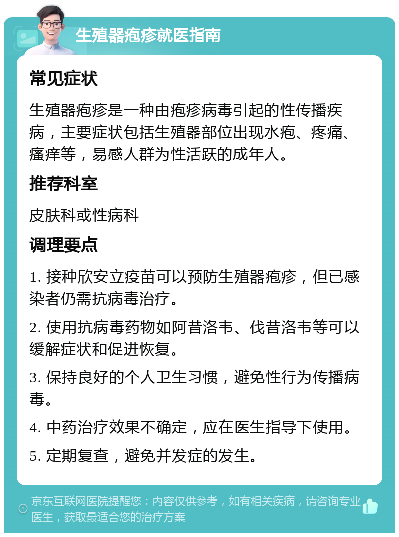 生殖器疱疹就医指南 常见症状 生殖器疱疹是一种由疱疹病毒引起的性传播疾病，主要症状包括生殖器部位出现水疱、疼痛、瘙痒等，易感人群为性活跃的成年人。 推荐科室 皮肤科或性病科 调理要点 1. 接种欣安立疫苗可以预防生殖器疱疹，但已感染者仍需抗病毒治疗。 2. 使用抗病毒药物如阿昔洛韦、伐昔洛韦等可以缓解症状和促进恢复。 3. 保持良好的个人卫生习惯，避免性行为传播病毒。 4. 中药治疗效果不确定，应在医生指导下使用。 5. 定期复查，避免并发症的发生。