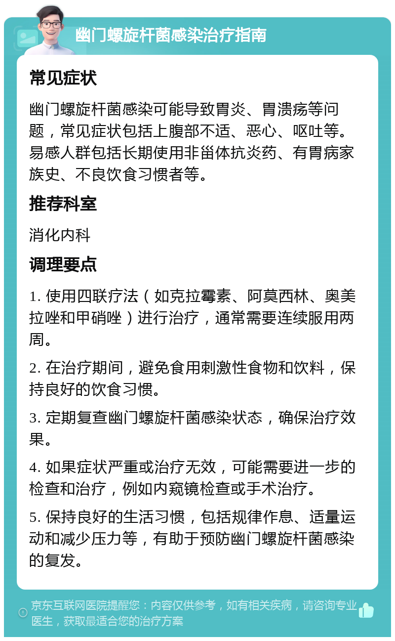 幽门螺旋杆菌感染治疗指南 常见症状 幽门螺旋杆菌感染可能导致胃炎、胃溃疡等问题，常见症状包括上腹部不适、恶心、呕吐等。易感人群包括长期使用非甾体抗炎药、有胃病家族史、不良饮食习惯者等。 推荐科室 消化内科 调理要点 1. 使用四联疗法（如克拉霉素、阿莫西林、奥美拉唑和甲硝唑）进行治疗，通常需要连续服用两周。 2. 在治疗期间，避免食用刺激性食物和饮料，保持良好的饮食习惯。 3. 定期复查幽门螺旋杆菌感染状态，确保治疗效果。 4. 如果症状严重或治疗无效，可能需要进一步的检查和治疗，例如内窥镜检查或手术治疗。 5. 保持良好的生活习惯，包括规律作息、适量运动和减少压力等，有助于预防幽门螺旋杆菌感染的复发。