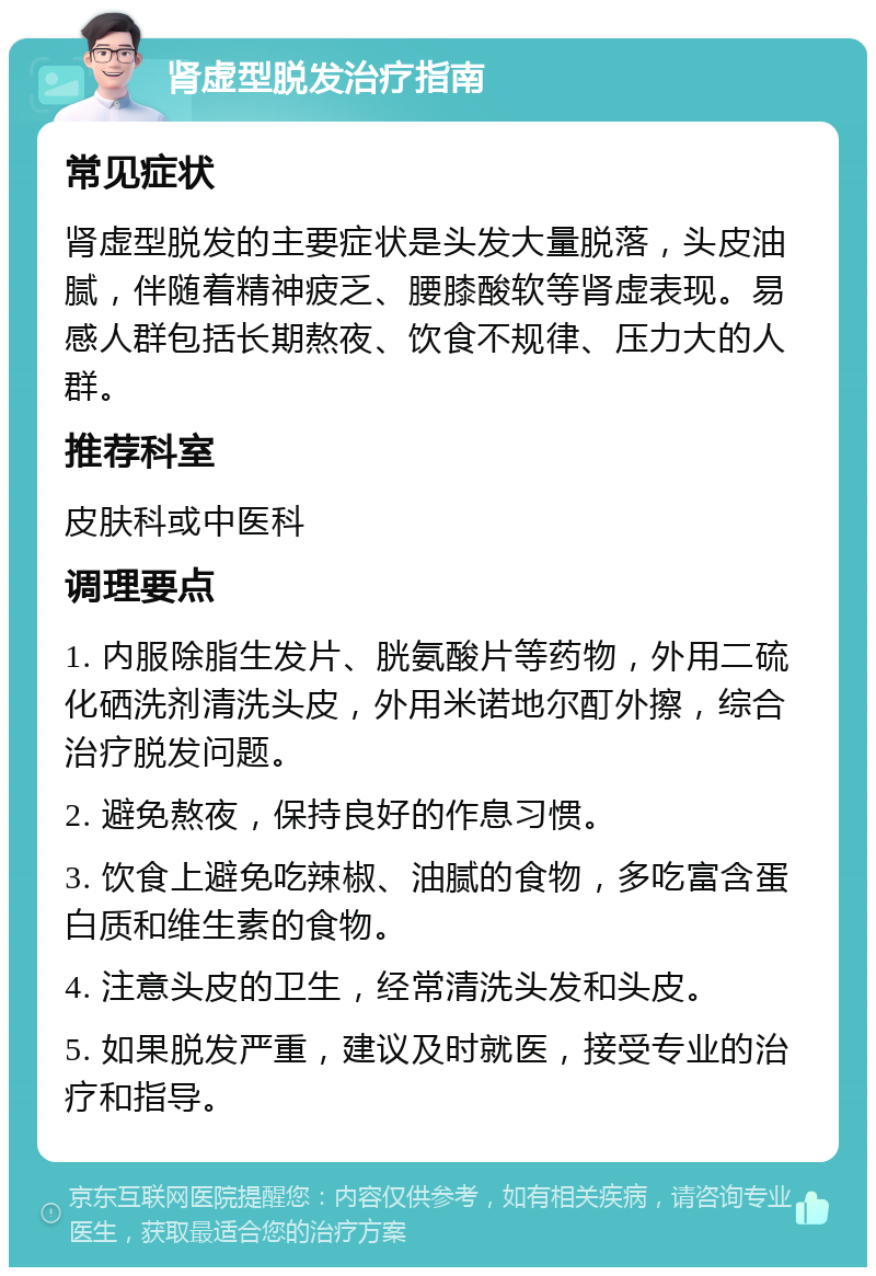 肾虚型脱发治疗指南 常见症状 肾虚型脱发的主要症状是头发大量脱落，头皮油腻，伴随着精神疲乏、腰膝酸软等肾虚表现。易感人群包括长期熬夜、饮食不规律、压力大的人群。 推荐科室 皮肤科或中医科 调理要点 1. 内服除脂生发片、胱氨酸片等药物，外用二硫化硒洗剂清洗头皮，外用米诺地尔酊外擦，综合治疗脱发问题。 2. 避免熬夜，保持良好的作息习惯。 3. 饮食上避免吃辣椒、油腻的食物，多吃富含蛋白质和维生素的食物。 4. 注意头皮的卫生，经常清洗头发和头皮。 5. 如果脱发严重，建议及时就医，接受专业的治疗和指导。