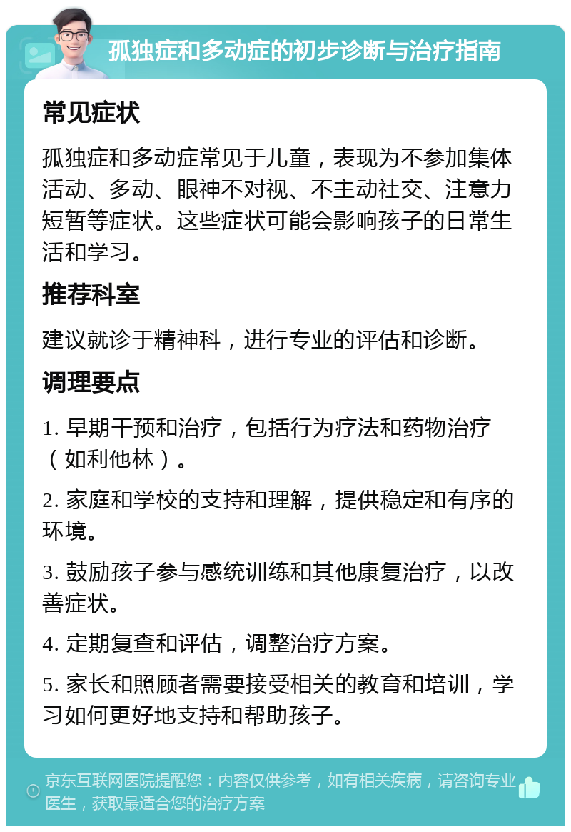 孤独症和多动症的初步诊断与治疗指南 常见症状 孤独症和多动症常见于儿童，表现为不参加集体活动、多动、眼神不对视、不主动社交、注意力短暂等症状。这些症状可能会影响孩子的日常生活和学习。 推荐科室 建议就诊于精神科，进行专业的评估和诊断。 调理要点 1. 早期干预和治疗，包括行为疗法和药物治疗（如利他林）。 2. 家庭和学校的支持和理解，提供稳定和有序的环境。 3. 鼓励孩子参与感统训练和其他康复治疗，以改善症状。 4. 定期复查和评估，调整治疗方案。 5. 家长和照顾者需要接受相关的教育和培训，学习如何更好地支持和帮助孩子。