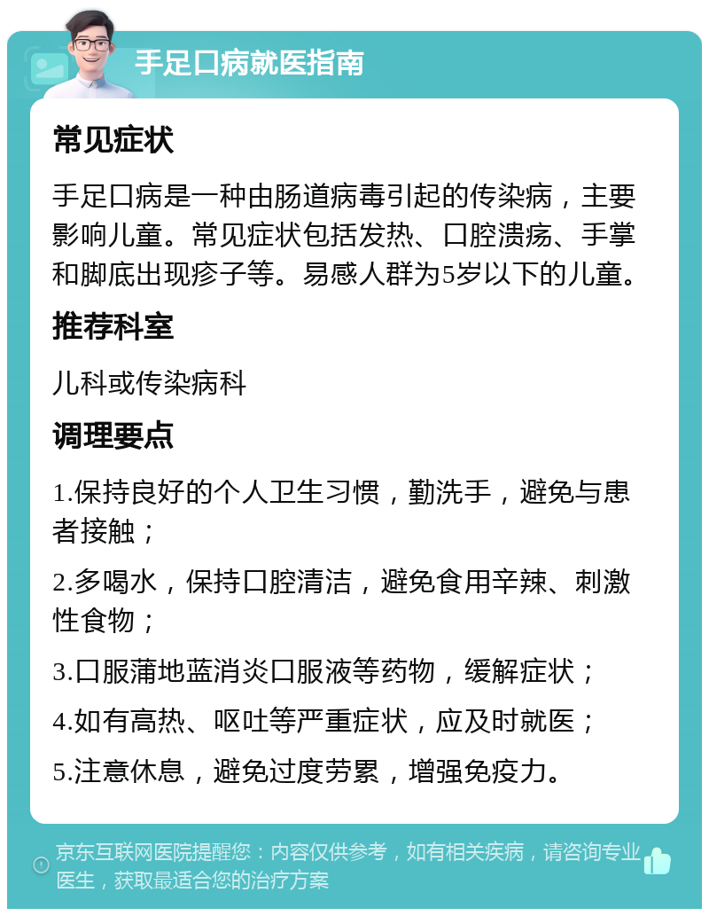 手足口病就医指南 常见症状 手足口病是一种由肠道病毒引起的传染病，主要影响儿童。常见症状包括发热、口腔溃疡、手掌和脚底出现疹子等。易感人群为5岁以下的儿童。 推荐科室 儿科或传染病科 调理要点 1.保持良好的个人卫生习惯，勤洗手，避免与患者接触； 2.多喝水，保持口腔清洁，避免食用辛辣、刺激性食物； 3.口服蒲地蓝消炎口服液等药物，缓解症状； 4.如有高热、呕吐等严重症状，应及时就医； 5.注意休息，避免过度劳累，增强免疫力。