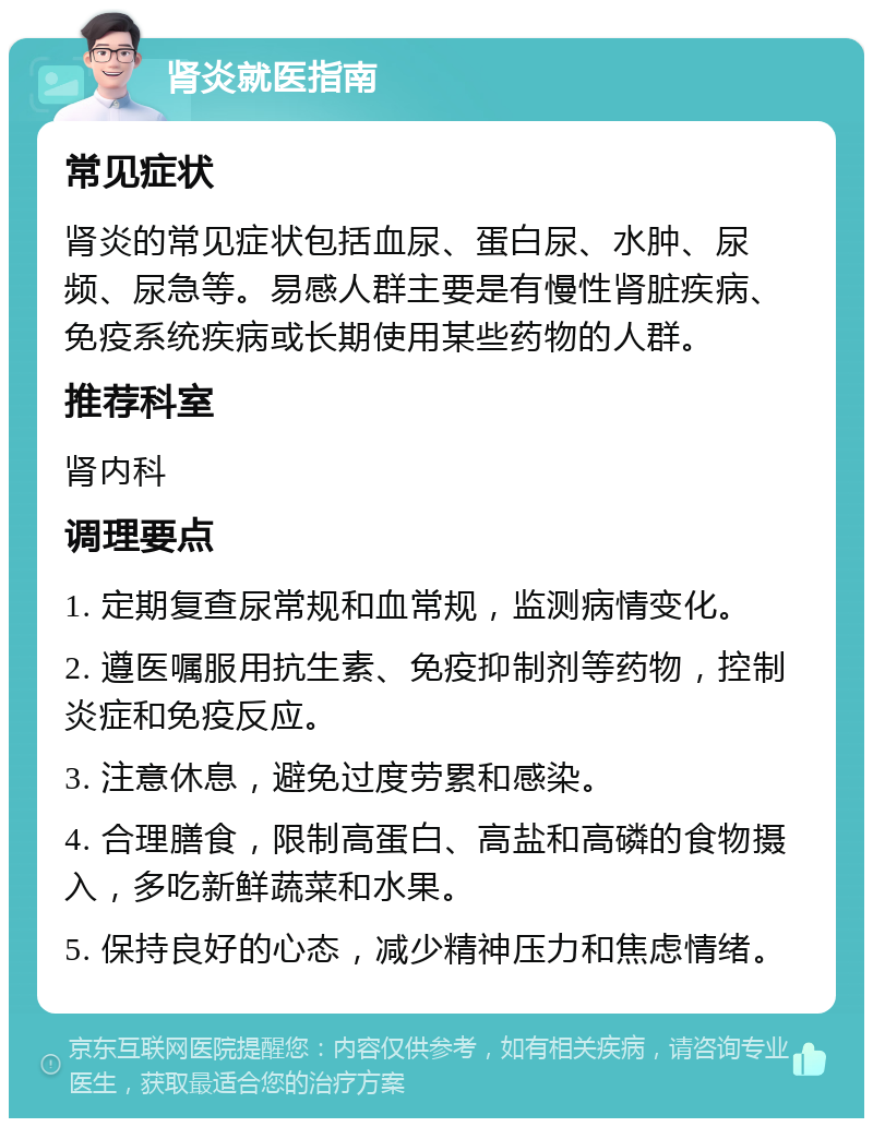 肾炎就医指南 常见症状 肾炎的常见症状包括血尿、蛋白尿、水肿、尿频、尿急等。易感人群主要是有慢性肾脏疾病、免疫系统疾病或长期使用某些药物的人群。 推荐科室 肾内科 调理要点 1. 定期复查尿常规和血常规，监测病情变化。 2. 遵医嘱服用抗生素、免疫抑制剂等药物，控制炎症和免疫反应。 3. 注意休息，避免过度劳累和感染。 4. 合理膳食，限制高蛋白、高盐和高磷的食物摄入，多吃新鲜蔬菜和水果。 5. 保持良好的心态，减少精神压力和焦虑情绪。