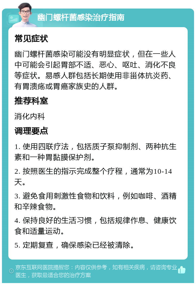 幽门螺杆菌感染治疗指南 常见症状 幽门螺杆菌感染可能没有明显症状，但在一些人中可能会引起胃部不适、恶心、呕吐、消化不良等症状。易感人群包括长期使用非甾体抗炎药、有胃溃疡或胃癌家族史的人群。 推荐科室 消化内科 调理要点 1. 使用四联疗法，包括质子泵抑制剂、两种抗生素和一种胃黏膜保护剂。 2. 按照医生的指示完成整个疗程，通常为10-14天。 3. 避免食用刺激性食物和饮料，例如咖啡、酒精和辛辣食物。 4. 保持良好的生活习惯，包括规律作息、健康饮食和适量运动。 5. 定期复查，确保感染已经被清除。