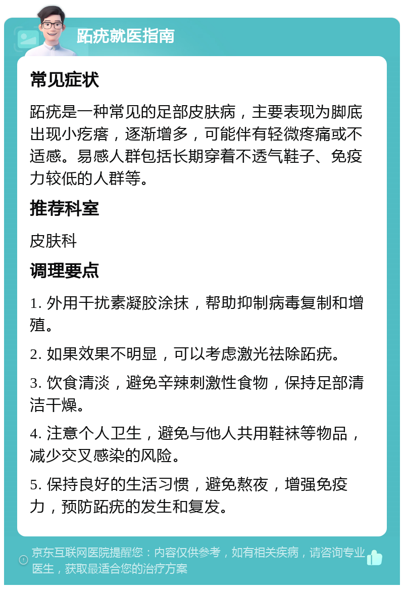 跖疣就医指南 常见症状 跖疣是一种常见的足部皮肤病，主要表现为脚底出现小疙瘩，逐渐增多，可能伴有轻微疼痛或不适感。易感人群包括长期穿着不透气鞋子、免疫力较低的人群等。 推荐科室 皮肤科 调理要点 1. 外用干扰素凝胶涂抹，帮助抑制病毒复制和增殖。 2. 如果效果不明显，可以考虑激光祛除跖疣。 3. 饮食清淡，避免辛辣刺激性食物，保持足部清洁干燥。 4. 注意个人卫生，避免与他人共用鞋袜等物品，减少交叉感染的风险。 5. 保持良好的生活习惯，避免熬夜，增强免疫力，预防跖疣的发生和复发。