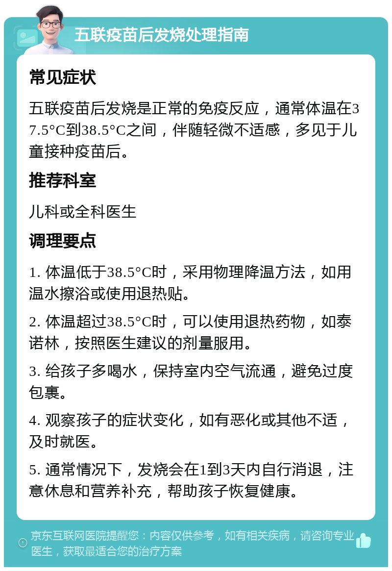 五联疫苗后发烧处理指南 常见症状 五联疫苗后发烧是正常的免疫反应，通常体温在37.5°C到38.5°C之间，伴随轻微不适感，多见于儿童接种疫苗后。 推荐科室 儿科或全科医生 调理要点 1. 体温低于38.5°C时，采用物理降温方法，如用温水擦浴或使用退热贴。 2. 体温超过38.5°C时，可以使用退热药物，如泰诺林，按照医生建议的剂量服用。 3. 给孩子多喝水，保持室内空气流通，避免过度包裹。 4. 观察孩子的症状变化，如有恶化或其他不适，及时就医。 5. 通常情况下，发烧会在1到3天内自行消退，注意休息和营养补充，帮助孩子恢复健康。