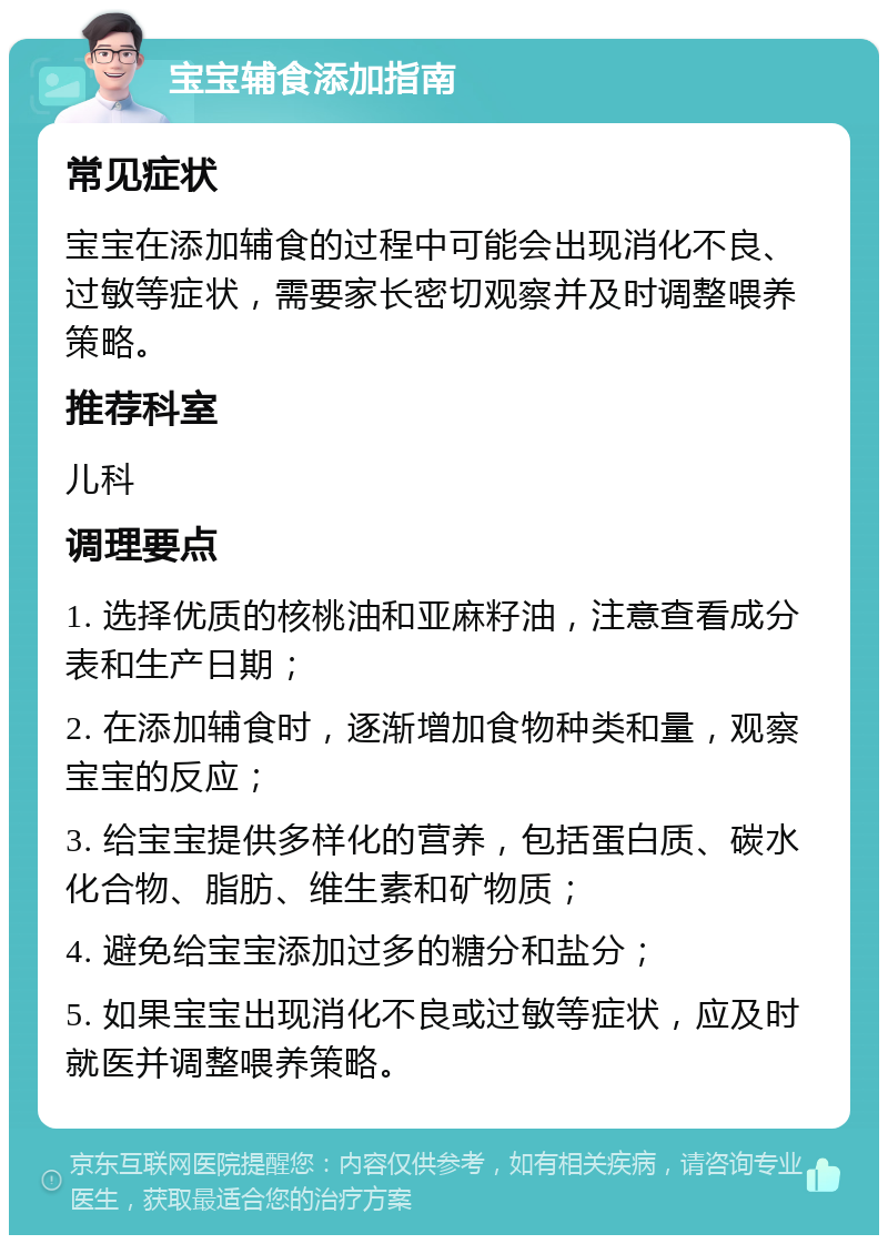 宝宝辅食添加指南 常见症状 宝宝在添加辅食的过程中可能会出现消化不良、过敏等症状，需要家长密切观察并及时调整喂养策略。 推荐科室 儿科 调理要点 1. 选择优质的核桃油和亚麻籽油，注意查看成分表和生产日期； 2. 在添加辅食时，逐渐增加食物种类和量，观察宝宝的反应； 3. 给宝宝提供多样化的营养，包括蛋白质、碳水化合物、脂肪、维生素和矿物质； 4. 避免给宝宝添加过多的糖分和盐分； 5. 如果宝宝出现消化不良或过敏等症状，应及时就医并调整喂养策略。