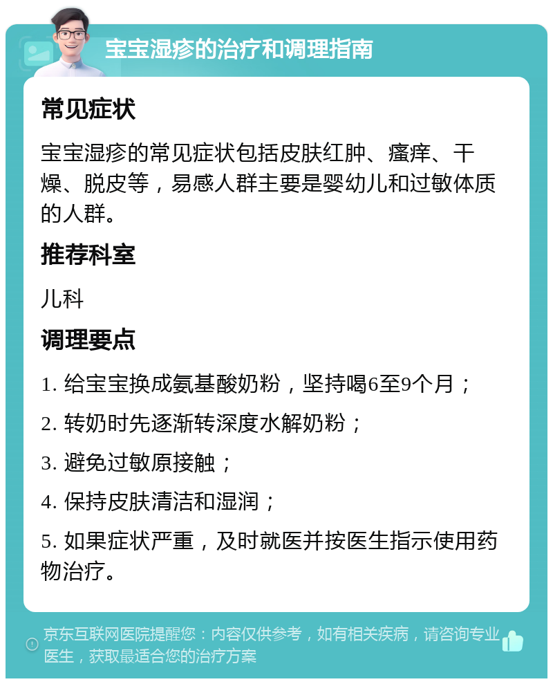 宝宝湿疹的治疗和调理指南 常见症状 宝宝湿疹的常见症状包括皮肤红肿、瘙痒、干燥、脱皮等，易感人群主要是婴幼儿和过敏体质的人群。 推荐科室 儿科 调理要点 1. 给宝宝换成氨基酸奶粉，坚持喝6至9个月； 2. 转奶时先逐渐转深度水解奶粉； 3. 避免过敏原接触； 4. 保持皮肤清洁和湿润； 5. 如果症状严重，及时就医并按医生指示使用药物治疗。